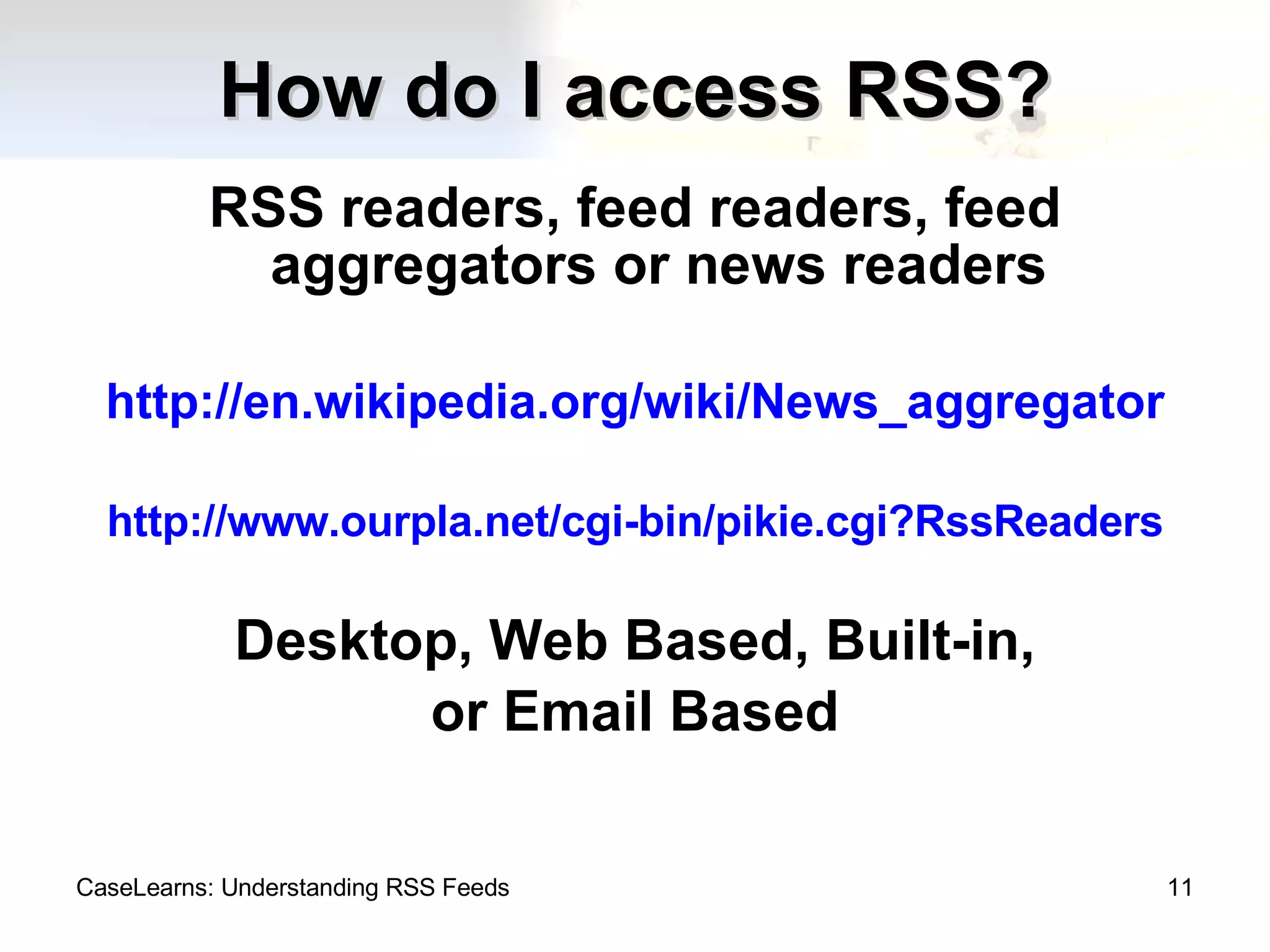 How do I access RSS? RSS readers, feed readers, feed aggregators or news readers http://en.wikipedia.org/wiki/News_aggregator http://www.ourpla.net/cgi-bin/pikie.cgi?RssReaders Desktop, Web Based, Built-in, or Email Based CaseLearns: Understanding RSS Feeds 