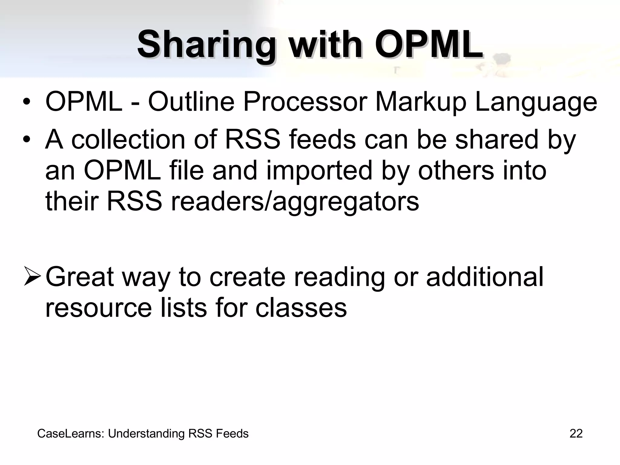Sharing with OPML OPML - Outline Processor Markup Language A collection of RSS feeds can be shared by an OPML file and imported by others into their RSS readers/aggregators Great way to create reading or additional resource lists for classes CaseLearns: Understanding RSS Feeds 
