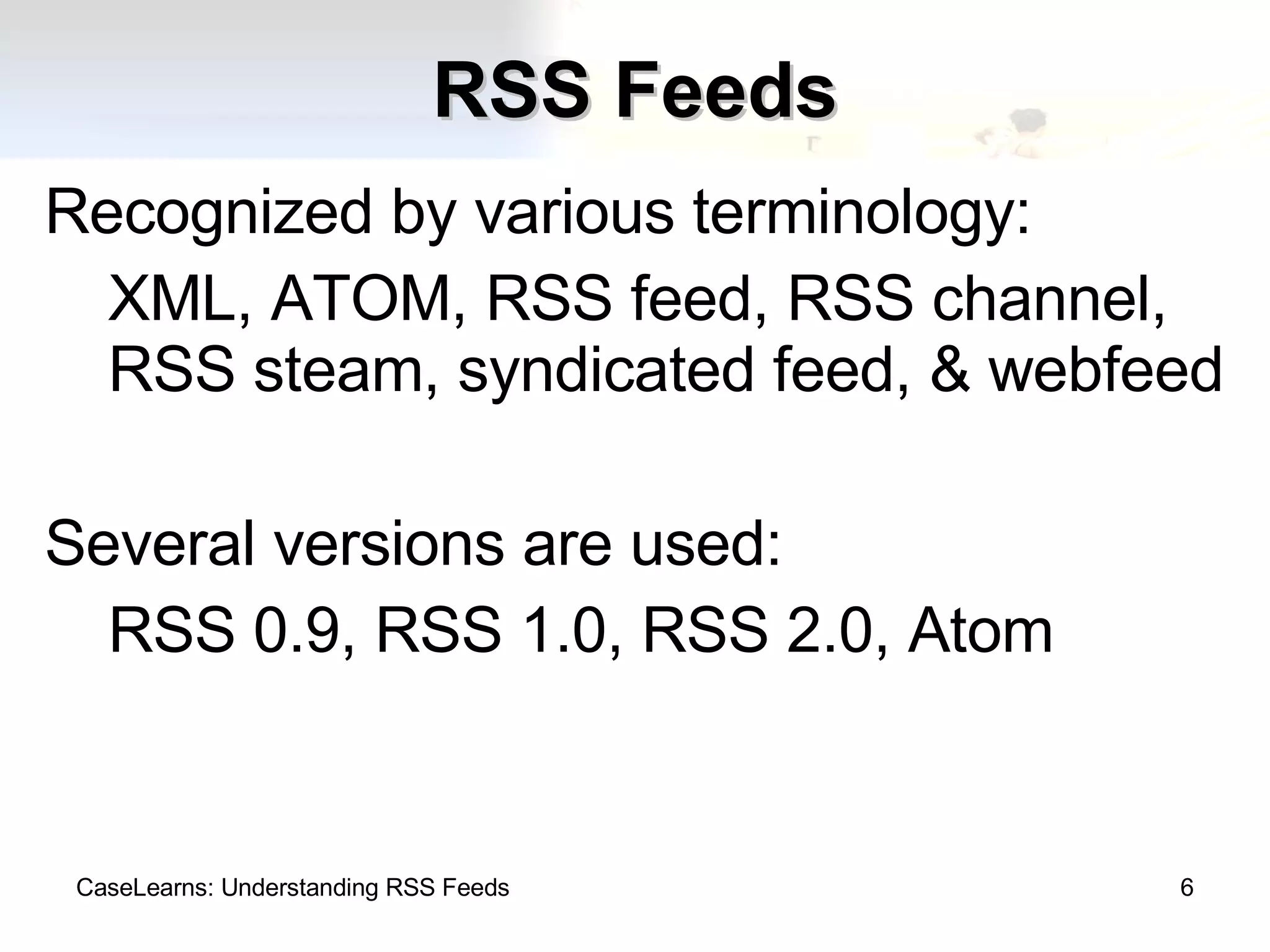 RSS Feeds Recognized by various terminology: XML, ATOM, RSS feed, RSS channel, RSS steam, syndicated feed, & webfeed Several versions are used: RSS 0.9, RSS 1.0, RSS 2.0, Atom CaseLearns: Understanding RSS Feeds 