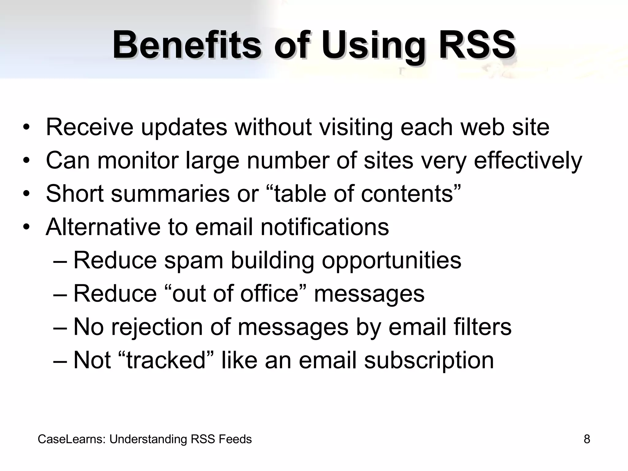 Benefits of Using RSS Receive updates without visiting each web site Can monitor large number of sites very effectively Short summaries or “table of contents” Alternative to email notifications Reduce spam building opportunities Reduce “out of office” messages No rejection of messages by email filters Not “tracked” like an email subscription CaseLearns: Understanding RSS Feeds 