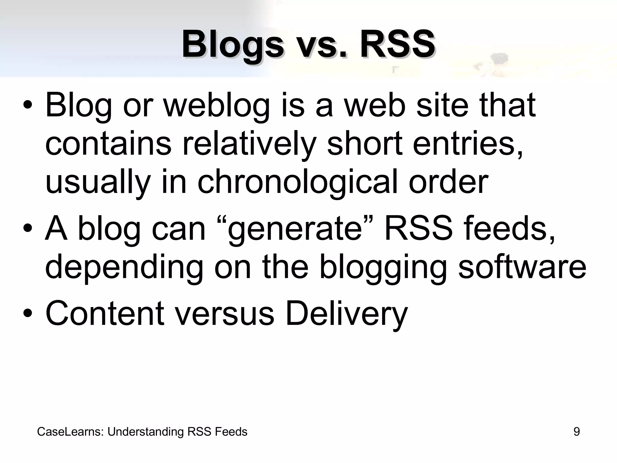 Blogs vs. RSS Blog or weblog is a web site that contains relatively short entries, usually in chronological order A blog can “generate” RSS feeds, depending on the blogging software Content versus Delivery CaseLearns: Understanding RSS Feeds 