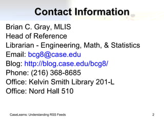 Contact Information Brian C. Gray, MLIS Head of Reference Librarian - Engineering, Math, & Statistics Email:  [email_address] Blog:  http://blog.case.edu/bcg8/ Phone: (216) 368-8685 Office: Kelvin Smith Library 201-L Office: Nord Hall 510 CaseLearns: Understanding RSS Feeds 