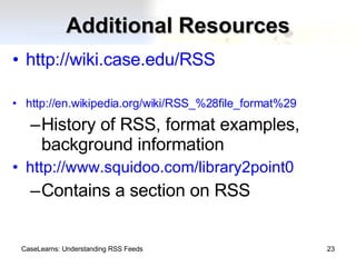 Additional Resources http://wiki.case.edu/RSS http://en.wikipedia.org/wiki/RSS_%28file_format%29 History of RSS, format examples, background information http://www.squidoo.com/library2point0 Contains a section on RSS CaseLearns: Understanding RSS Feeds 