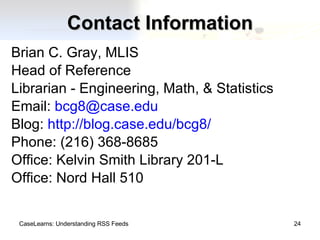 Contact Information Brian C. Gray, MLIS Head of Reference Librarian - Engineering, Math, & Statistics Email:  [email_address] Blog:  http://blog.case.edu/bcg8/ Phone: (216) 368-8685 Office: Kelvin Smith Library 201-L Office: Nord Hall 510 CaseLearns: Understanding RSS Feeds 
