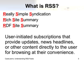 What is RSS? R eally  S imple  S yndication R ich  S ite  S ummary R DF  S ite  S ummary CaseLearns: Understanding RSS Feeds User-initiated subscriptions that provide updates, news headlines, or other content directly to the user for browsing at their convenience. 