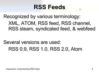 RSS Feeds Recognized by various terminology: XML, ATOM, RSS feed, RSS channel, RSS steam, syndicated feed, & webfeed Several versions are used: RSS 0.9, RSS 1.0, RSS 2.0, Atom CaseLearns: Understanding RSS Feeds 