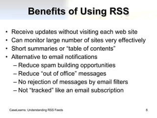 Benefits of Using RSS Receive updates without visiting each web site Can monitor large number of sites very effectively Short summaries or “table of contents” Alternative to email notifications Reduce spam building opportunities Reduce “out of office” messages No rejection of messages by email filters Not “tracked” like an email subscription CaseLearns: Understanding RSS Feeds 