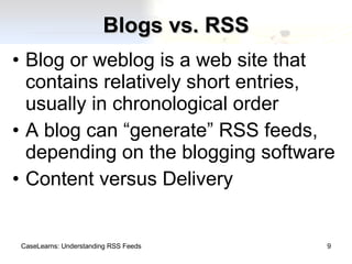 Blogs vs. RSS Blog or weblog is a web site that contains relatively short entries, usually in chronological order A blog can “generate” RSS feeds, depending on the blogging software Content versus Delivery CaseLearns: Understanding RSS Feeds 