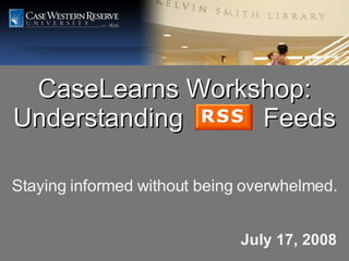 CaseLearns Workshop: Understanding  Feeds July 17, 2008 Staying informed without being overwhelmed. 
