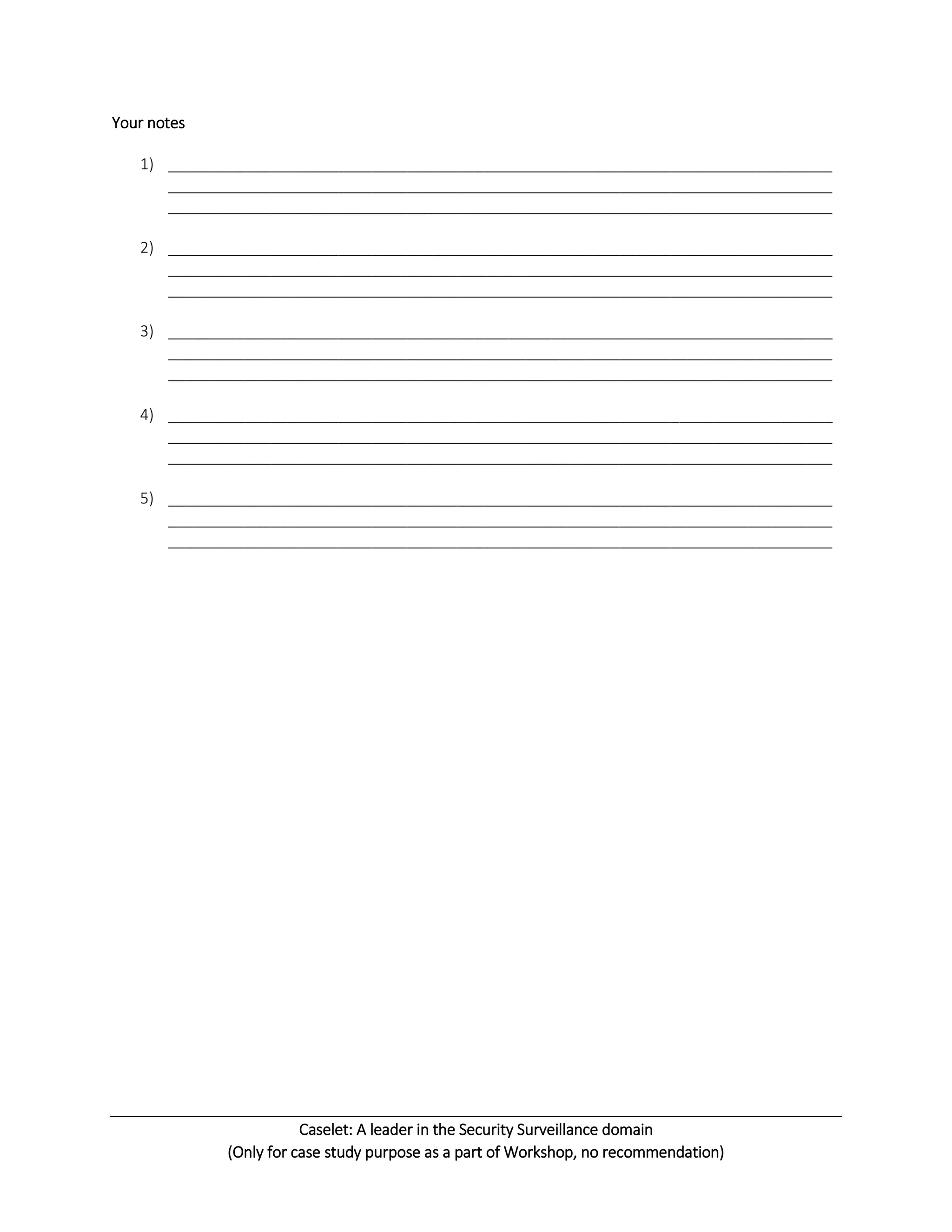 Caselet: A leader in the Security Surveillance domain
(Only for case study purpose as a part of Workshop, no recommendation)
Your notes
1) ______________________________________________________________________________
______________________________________________________________________________
______________________________________________________________________________
2) ______________________________________________________________________________
______________________________________________________________________________
______________________________________________________________________________
3) ______________________________________________________________________________
______________________________________________________________________________
______________________________________________________________________________
4) ______________________________________________________________________________
______________________________________________________________________________
______________________________________________________________________________
5) ______________________________________________________________________________
______________________________________________________________________________
______________________________________________________________________________
 