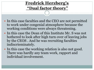 Fredrick Herzberg’s
“Dual factor theory”
 In this case faculties and the CEO are not permitted
to work under congenial atmosphere because the
working conditions were always threatening.
 In this case the Dean of this Institute Mr. S was not
bothered to look after high turn over of leaving jobs
by the CEOS . And he was recruiting faculties
indiscrieminately.
 In this case the working relation is also not good.
There was hardly any team work, rapport and
individual involvement.
 