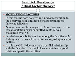 Fredrick Herzberg’s
“Dual factor theory”
 MOTIVATION FACTORS
 In this case he does not give any kind of recognition to
the deserving people rather he tries to promote his
flattering followers.
 Achievement has been negated . As we have seen in this
case dissertation paper submitted by Dr. M was
challenged by Mr. S.
 Level of responsibility was low among the faculties as Mr.
S always use to take all the decisions regarding academic
matters.
 In this case Mr. S does not have a cordial relationship
with the faculties . He should have maintained a good
relationship with the faculties.
 