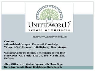http://www.unitedworld.edu.in/
Campus
Ahmedabad Campus: Karnavati Knowledge
Village, A/907,Uvarsad, S.G.Highway, Gandhinagar
Kolkata Campus: Infinity Benchmark Tower 10th
Floor, Plot - G1, Block - EP& GP, Sec - V, Salt Lake,
Kolkata.
Reg. Office: 407, Zodiac Square, 4th Floor Opp.
Gurudwara, S.G. Road, Bodakdev, Ahmedabad.
 