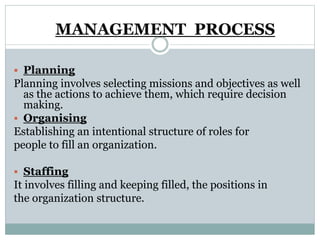  Planning
Planning involves selecting missions and objectives as well
as the actions to achieve them, which require decision
making.
 Organising
Establishing an intentional structure of roles for
people to fill an organization.
 Staffing
It involves filling and keeping filled, the positions in
the organization structure.
MANAGEMENT PROCESS
 