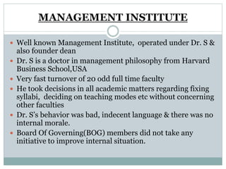 MANAGEMENT INSTITUTE
 Well known Management Institute, operated under Dr. S &
also founder dean
 Dr. S is a doctor in management philosophy from Harvard
Business School,USA
 Very fast turnover of 20 odd full time faculty
 He took decisions in all academic matters regarding fixing
syllabi, deciding on teaching modes etc without concerning
other faculties
 Dr. S’s behavior was bad, indecent language & there was no
internal morale.
 Board Of Governing(BOG) members did not take any
initiative to improve internal situation.
 