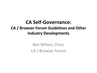 CA Self-Governance:
CA / Browser Forum Guidelines and Other
         Industry Developments

           Ben Wilson, Chair,
          CA / Browser Forum
 