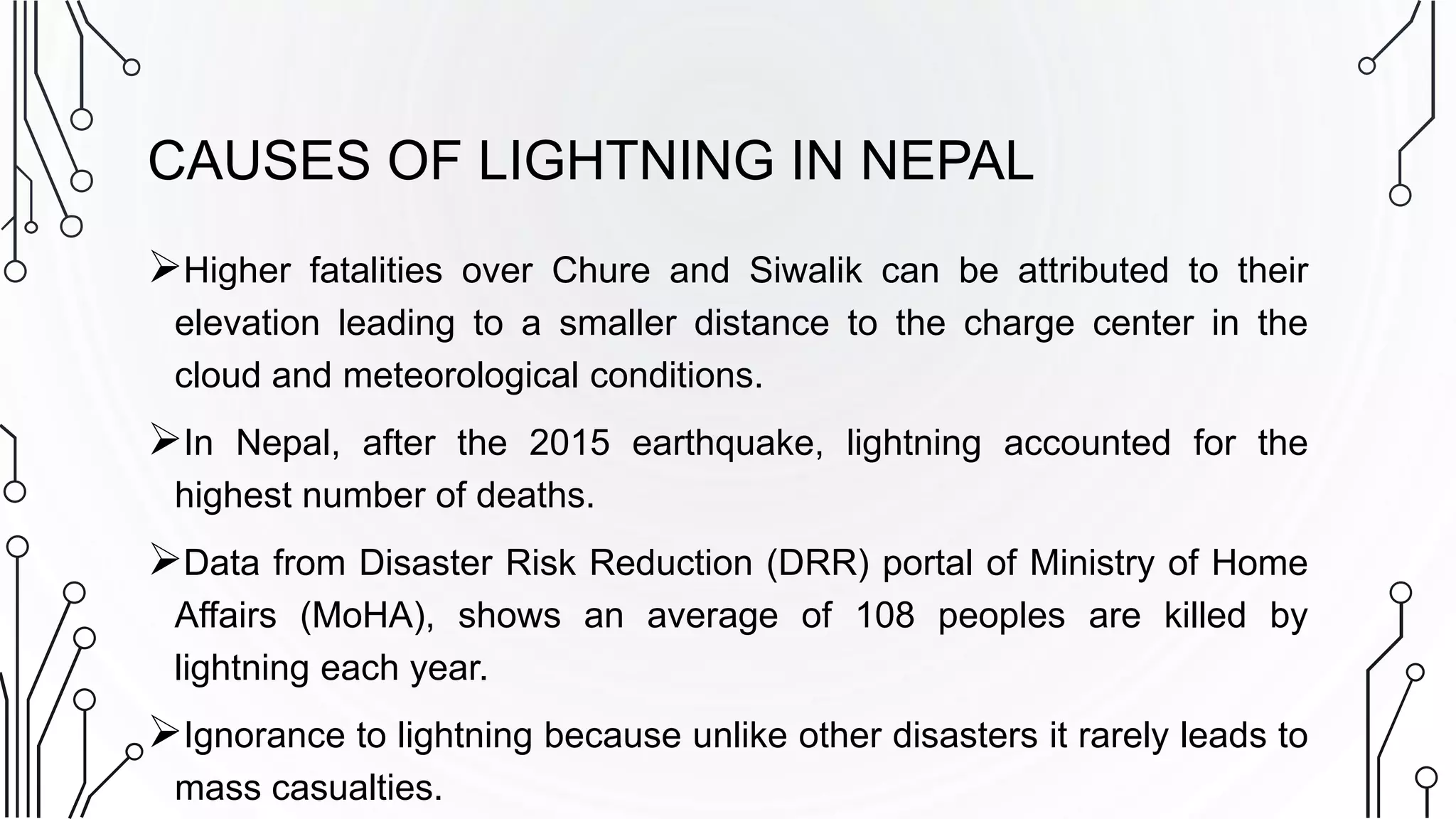 CAUSES OF LIGHTNING IN NEPAL
Higher fatalities over Chure and Siwalik can be attributed to their
elevation leading to a smaller distance to the charge center in the
cloud and meteorological conditions.
In Nepal, after the 2015 earthquake, lightning accounted for the
highest number of deaths.
Data from Disaster Risk Reduction (DRR) portal of Ministry of Home
Affairs (MoHA), shows an average of 108 peoples are killed by
lightning each year.
Ignorance to lightning because unlike other disasters it rarely leads to
mass casualties.
 