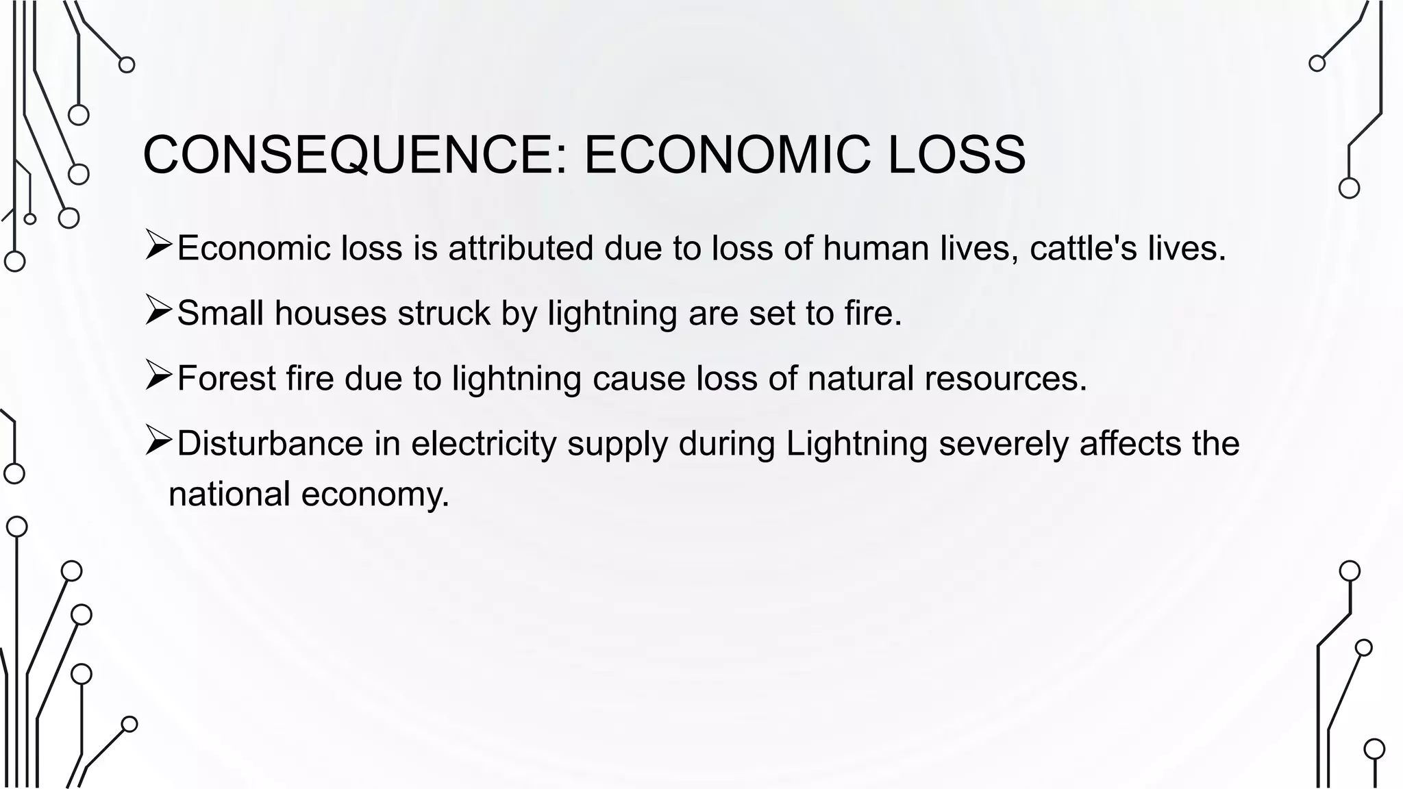CONSEQUENCE: ECONOMIC LOSS
Economic loss is attributed due to loss of human lives, cattle's lives.
Small houses struck by lightning are set to fire.
Forest fire due to lightning cause loss of natural resources.
Disturbance in electricity supply during Lightning severely affects the
national economy.
 