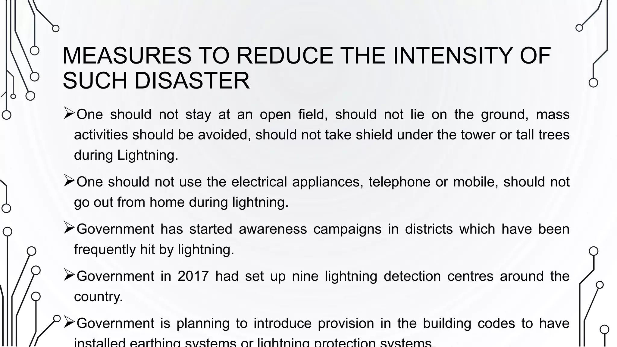 MEASURES TO REDUCE THE INTENSITY OF
SUCH DISASTER
One should not stay at an open field, should not lie on the ground, mass
activities should be avoided, should not take shield under the tower or tall trees
during Lightning.
One should not use the electrical appliances, telephone or mobile, should not
go out from home during lightning.
Government has started awareness campaigns in districts which have been
frequently hit by lightning.
Government in 2017 had set up nine lightning detection centres around the
country.
Government is planning to introduce provision in the building codes to have
 