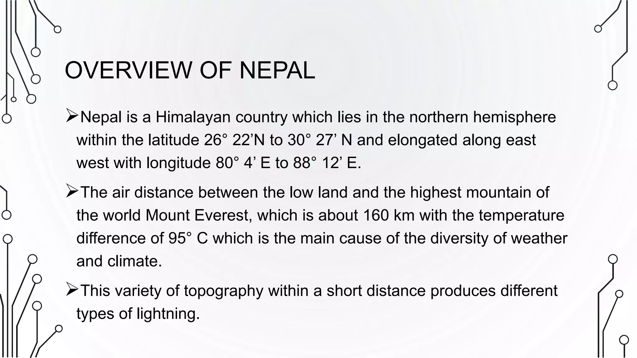 OVERVIEW OF NEPAL
Nepal is a Himalayan country which lies in the northern hemisphere
within the latitude 26° 22’N to 30° 27’ N and elongated along east
west with longitude 80° 4’ E to 88° 12’ E.
The air distance between the low land and the highest mountain of
the world Mount Everest, which is about 160 km with the temperature
difference of 95° C which is the main cause of the diversity of weather
and climate.
This variety of topography within a short distance produces different
types of lightning.
 