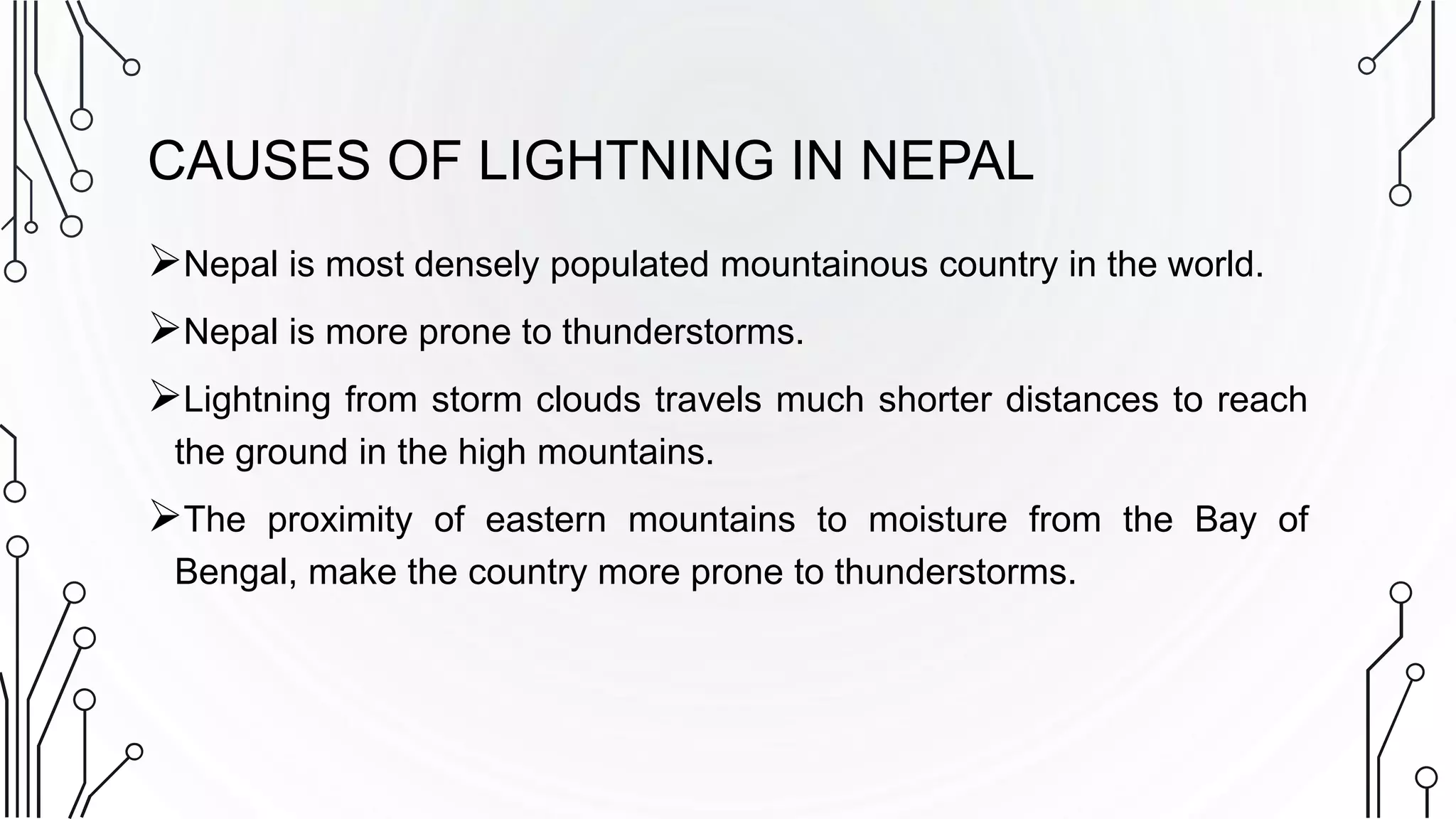 CAUSES OF LIGHTNING IN NEPAL
Nepal is most densely populated mountainous country in the world.
Nepal is more prone to thunderstorms.
Lightning from storm clouds travels much shorter distances to reach
the ground in the high mountains.
The proximity of eastern mountains to moisture from the Bay of
Bengal, make the country more prone to thunderstorms.
 