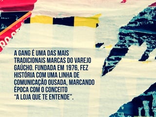 a gang é uma das mais
tradicionais marcas do varejo
gaúcho. fundada em 1976, fez
história com uma linha de
comunicação ousada, marcando
época com o conceito
“a loja que te entende”.
 