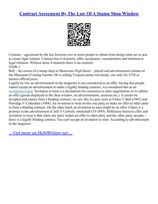 Contract Agreement By The Law Of A Stamp Shop Window
Contract – agreement by the law between two or more people to obtain from doing some act or acts
to create legal relation. Contract has 4 elements: offer, acceptance, consideration and intention to
legal relations. Without these 4 elements there is no contract.
TASK 1
Bob – the owner of a stamp shop in Muncaster High Street – placed and advertisement column of
the Muncaster Evening Gazette. He is selling 'Utopian penny red stamp', one only for £750 or
nearest offered price.
Legally by law an advertisement in the magazine is not considered as an offer. Seeing that people
cannot accept an advertisement to make a legally binding contract, we considered this as an
invitation to treat. Invitation to treat is a declaration for customers to enter negotiations or to submit
an offer (goods displayed in the shop window, an advertisements, auctions etc.). It cannot be
accepted and cannot form a binding contract; we saw this in cases such as Fisher V Bell (1961) and
Partridge V Crittenden (1968). An invitation to treat invites one party to make an offer to other party
to form a binding contract. On the other hand, an invitation to treat might be an offer if there is a
promise in the advertisement (Carlil V Carbolic smokeball CO 1893). Difference between offer and
invitation to treat is that when one party makes an offer to other party and the other party accepts –
there is a legally binding contract. You can't accept an invitation to treat. According to advertisement
in the magazine
... Get more on HelpWriting.net ...
 
