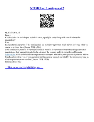 NT1310 Unit 1 Assignment 2
QUESTION 1.1B
Issue :
Can I acquire the building of technical tower, spot light ramp along with certification to be
undertaken?
Rule :
Express terms are terms of the contract that are explicitly agreed on by all parties involved either in
verbal or written form (James, 2014, p284)
Non–contractual promise or representation is a promise or representation made during contractual
negotiations that was not intended to be a term of the contract and it is not enforceable under
contract law but is enforceable under promissory estoppel which is a principle that a promise will be
legally enforceable even if consideration for the promise was not provided by the promise so long as
some requirements are satisfied (James, 2014, p301)
Parol evidence rule
... Get more on HelpWriting.net ...
 