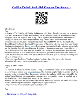 Carlill V Carbolic Smoke Ball Company Case Summary
Advertisement
Case 1
In the case of Carlill v Carbolic Smoke Ball Company, it's shown that advertisement can be amount
to an offer. The Carbolic Smoke Ball Company, the defendant had issued an advertisement in the
newspaper stated that they will offer to pay £100 to anyone who contracted with influenza after
having used one of their smoke ball three times daily for two weeks. In order to show their
seriousness and sincerity in the matter, the defendant deposited £1,000 into the Alliance Bank,
Regent Street. Mrs. Carlill, the plaintiff bought some of the smoke balls and used them according to
the directions that stated in the newspaper. Unfortunately, she caught flu after using the smoke balls
and she claim for the £100 reward from the defendant. ... Show more content on Helpwriting.net ...
The Plaintiff arrived first, thus, accepted the offer. The court held that a newspaper advertisement
could be considered an offer under certain circumstances, particularly when the actions needed to
accept the offer are clear. In this case, the advertisement was clear, specific, and leaves nothing to be
left open for negotiation.
 http://www.casebriefs.com/blog/law/contracts/contracts–keyed–to–murphy/the–bargain–
relationship/lefkowitz–v–great–minneapolis–surplus–store/
Display of goods for sale
Case 1
For example, in the case of Pharmaceutical Society of Great Britain v Boots shown that displaying
goods for sales is amount to an invitation to treat. The pharmacy displaying the medicine, which was
restricted by the poison act. Thus, the customer who took the medicine which was restricted by the
"poison" act without the knowledge of the pharmacy went to the cashier counter to bought it and at
last the pharmacy rejected to sell the product to that customer.
However, the court held that the pharmacy knows that is restricted medicine and notice that it is not
suitable for them to purchase so that the pharmacy as rights to rejected.
 http://www.australiancontractlaw.com/cases/boots.html
Case
... Get more on HelpWriting.net ...
 