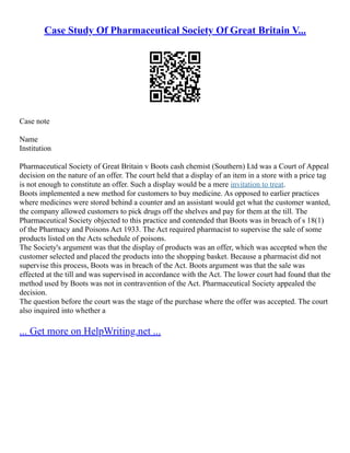 Case Study Of Pharmaceutical Society Of Great Britain V...
Case note
Name
Institution
Pharmaceutical Society of Great Britain v Boots cash chemist (Southern) Ltd was a Court of Appeal
decision on the nature of an offer. The court held that a display of an item in a store with a price tag
is not enough to constitute an offer. Such a display would be a mere invitation to treat.
Boots implemented a new method for customers to buy medicine. As opposed to earlier practices
where medicines were stored behind a counter and an assistant would get what the customer wanted,
the company allowed customers to pick drugs off the shelves and pay for them at the till. The
Pharmaceutical Society objected to this practice and contended that Boots was in breach of s 18(1)
of the Pharmacy and Poisons Act 1933. The Act required pharmacist to supervise the sale of some
products listed on the Acts schedule of poisons.
The Society's argument was that the display of products was an offer, which was accepted when the
customer selected and placed the products into the shopping basket. Because a pharmacist did not
supervise this process, Boots was in breach of the Act. Boots argument was that the sale was
effected at the till and was supervised in accordance with the Act. The lower court had found that the
method used by Boots was not in contravention of the Act. Pharmaceutical Society appealed the
decision.
The question before the court was the stage of the purchase where the offer was accepted. The court
also inquired into whether a
... Get more on HelpWriting.net ...
 