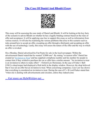 The Case Of Daniel And Rhodri Essay
This essay will be assessing the case study of Daniel and Rhodri. It will be looking at the key facts
of the scenario to advise Rhodri on whether he has a legally binding contract based on the rules of
offer and acceptance. It will be applying case law to support this essay as well as information from
various sources. It will also be examining the various problems that arise in this scenario such as
rules around how to accept an offer, excepting an offer through a third party and accepting an offer
with the use of technology. Lastly, this essay will assess the nature of the offer and the way in which
an offer is revoked.
On a Monday, Daniel advertised his Fiat Punto for sale in the local newspaper. Within the
advertisement Daniel stated that he wanted "£3000 ono". By stating "or nearest offer" Daniel has
created an 'Invitation to Treat' and has supplied a telephone number and fax number for people to
contact him if they wished to purchase the car or offer him a similar amount. "An invitation to treat
is an invitation to others to make offers" – Oxford Law Dictionary. In the case of Fisher v Bell
[1961] a shop keeper had displayed a flick knife in the display window. However, the shop believed
that it was not an offer but an invitation to treat. When concerning companies, Case Law has shown
that everything is considered an invitation to treat. During the case of F v B Lord Parker stated that:
"when one is dealing with advertisements and circulars, unless they indeed come
... Get more on HelpWriting.net ...
 