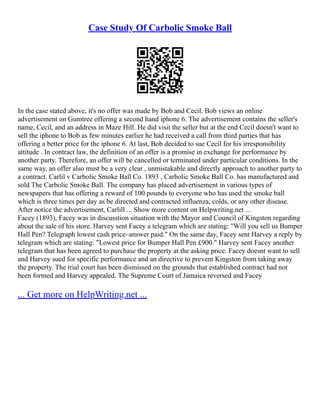 Case Study Of Carbolic Smoke Ball
In the case stated above, it's no offer was made by Bob and Cecil. Bob views an online
advertisement on Gumtree offering a second hand iphone 6. The advertisement contains the seller's
name, Cecil, and an address in Maze Hill. He did visit the seller but at the end Cecil doesn't want to
sell the iphone to Bob as few minutes earlier he had received a call from third parties that has
offering a better price for the iphone 6. At last, Bob decided to sue Cecil for his irresponsibility
attitude . In contract law, the definition of an offer is a promise in exchange for performance by
another party. Therefore, an offer will be cancelled or terminated under particular conditions. In the
same way, an offer also must be a very clear , unmistakable and directly approach to another party to
a contract. Carlil v Carbolic Smoke Ball Co. 1893 , Carbolic Smoke Ball Co. has manufactured and
sold The Carbolic Smoke Ball. The company has placed advertisement in various types of
newspapers that has offering a reward of 100 pounds to everyone who has used the smoke ball
which is three times per day as be directed and contracted influenza, colds, or any other disease.
After notice the advertisement, Carlill ... Show more content on Helpwriting.net ...
Facey (1893), Facey was in discusstion situation with the Mayor and Council of Kingston regarding
about the sale of his store. Harvey sent Facey a telegram which are stating: "Will you sell us Bumper
Hall Pen? Telegraph lowest cash price–answer paid." On the same day, Facey sent Harvey a reply by
telegram which are stating: "Lowest price for Bumper Hall Pen £900." Harvey sent Facey another
telegram that has been agreed to purchase the property at the asking price. Facey doesnt want to sell
and Harvey sued for specific performance and an directive to prevent Kingston from taking away
the property. The trial court has been dismissed on the grounds that established contract had not
been formed and Harvey appealed. The Supreme Court of Jamaica reversed and Facey
... Get more on HelpWriting.net ...
 