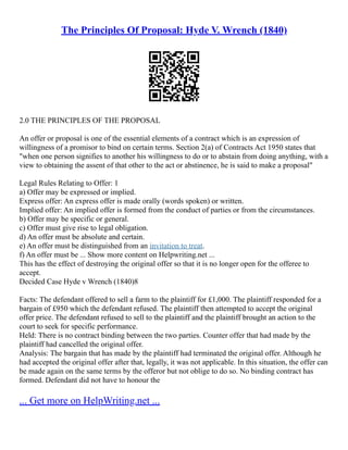 The Principles Of Proposal: Hyde V. Wrench (1840)
2.0 THE PRINCIPLES OF THE PROPOSAL
An offer or proposal is one of the essential elements of a contract which is an expression of
willingness of a promisor to bind on certain terms. Section 2(a) of Contracts Act 1950 states that
"when one person signifies to another his willingness to do or to abstain from doing anything, with a
view to obtaining the assent of that other to the act or abstinence, he is said to make a proposal"
Legal Rules Relating to Offer: 1
a) Offer may be expressed or implied.
Express offer: An express offer is made orally (words spoken) or written.
Implied offer: An implied offer is formed from the conduct of parties or from the circumstances.
b) Offer may be specific or general.
c) Offer must give rise to legal obligation.
d) An offer must be absolute and certain.
e) An offer must be distinguished from an invitation to treat.
f) An offer must be ... Show more content on Helpwriting.net ...
This has the effect of destroying the original offer so that it is no longer open for the offeree to
accept.
Decided Case Hyde v Wrench (1840)8
Facts: The defendant offered to sell a farm to the plaintiff for £1,000. The plaintiff responded for a
bargain of £950 which the defendant refused. The plaintiff then attempted to accept the original
offer price. The defendant refused to sell to the plaintiff and the plaintiff brought an action to the
court to seek for specific performance.
Held: There is no contract binding between the two parties. Counter offer that had made by the
plaintiff had cancelled the original offer.
Analysis: The bargain that has made by the plaintiff had terminated the original offer. Although he
had accepted the original offer after that, legally, it was not applicable. In this situation, the offer can
be made again on the same terms by the offeror but not oblige to do so. No binding contract has
formed. Defendant did not have to honour the
... Get more on HelpWriting.net ...
 
