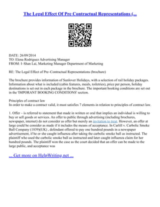 The Legal Effect Of Pre Contractual Representations (...
DATE: 26/09/2014
TO: Elena Rodriguez Advertising Manager
FROM: I–Shan Lai, Marketing Manager Department of Marketing
RE: The Legal Effect of Pre–Contractual Representations (brochure)
The brochure provides information of Sunlover Holidays, with a selection of rail holiday packages.
Information about what is included (cabin features, meals, toiletries), price per person, holiday
destinations is set out in each package in the brochure. The important booking conditions are set out
in the 'IMPORANT BOOKING CONDITIONS' section.
Principles of contract law
In order to make a contract valid, it must satisfies 7 elements in relation to principles of contract law.
1. Offer – is referred to statement that made in written or oral that implies an individual is willing to
buy or sell goods or services. An offer to public through advertising (including brochures,
newspaper, internet) do not consider as offer but merely an invitation to treat. However, an offer at
large could be consider as made if it includes the means of acceptance. In Carlill v. Carbolic Smoke
Ball Company (1839)(UK) , defendant offered to pay one hundred pounds in a newspaper
advertisement, if he or she caught influenza after taking the carbolic smoke ball as instructed. The
plaintiff who used the carbolic smoke ball as instructed and later caught influenza claim for her
hundred pounds. The plaintiff won the case as the court decided that an offer can be made to the
large public, and acceptance was
... Get more on HelpWriting.net ...
 