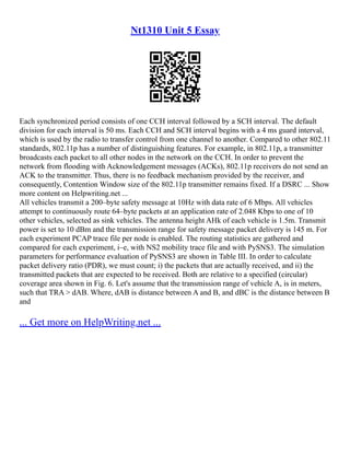 Nt1310 Unit 5 Essay
Each synchronized period consists of one CCH interval followed by a SCH interval. The default
division for each interval is 50 ms. Each CCH and SCH interval begins with a 4 ms guard interval,
which is used by the radio to transfer control from one channel to another. Compared to other 802.11
standards, 802.11p has a number of distinguishing features. For example, in 802.11p, a transmitter
broadcasts each packet to all other nodes in the network on the CCH. In order to prevent the
network from flooding with Acknowledgement messages (ACKs), 802.11p receivers do not send an
ACK to the transmitter. Thus, there is no feedback mechanism provided by the receiver, and
consequently, Contention Window size of the 802.11p transmitter remains fixed. If a DSRC ... Show
more content on Helpwriting.net ...
All vehicles transmit a 200–byte safety message at 10Hz with data rate of 6 Mbps. All vehicles
attempt to continuously route 64–byte packets at an application rate of 2.048 Kbps to one of 10
other vehicles, selected as sink vehicles. The antenna height AHk of each vehicle is 1.5m. Transmit
power is set to 10 dBm and the transmission range for safety message packet delivery is 145 m. For
each experiment PCAP trace file per node is enabled. The routing statistics are gathered and
compared for each experiment, i–e, with NS2 mobility trace file and with PySNS3. The simulation
parameters for performance evaluation of PySNS3 are shown in Table III. In order to calculate
packet delivery ratio (PDR), we must count; i) the packets that are actually received, and ii) the
transmitted packets that are expected to be received. Both are relative to a specified (circular)
coverage area shown in Fig. 6. Let's assume that the transmission range of vehicle A, is in meters,
such that TRA > dAB. Where, dAB is distance between A and B, and dBC is the distance between B
and
... Get more on HelpWriting.net ...
 