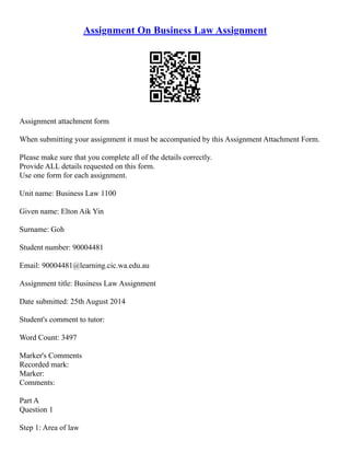 Assignment On Business Law Assignment
Assignment attachment form
When submitting your assignment it must be accompanied by this Assignment Attachment Form.
Please make sure that you complete all of the details correctly.
Provide ALL details requested on this form.
Use one form for each assignment.
Unit name: Business Law 1100
Given name: Elton Aik Yin
Surname: Goh
Student number: 90004481
Email: 90004481@learning.cic.wa.edu.au
Assignment title: Business Law Assignment
Date submitted: 25th August 2014
Student's comment to tutor:
Word Count: 3497
Marker's Comments
Recorded mark:
Marker:
Comments:
Part A
Question 1
Step 1: Area of law
 