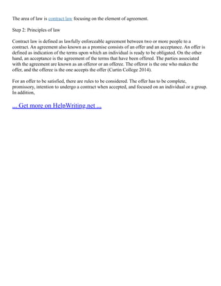 The area of law is contract law focusing on the element of agreement.
Step 2: Principles of law
Contract law is defined as lawfully enforceable agreement between two or more people to a
contract. An agreement also known as a promise consists of an offer and an acceptance. An offer is
defined as indication of the terms upon which an individual is ready to be obligated. On the other
hand, an acceptance is the agreement of the terms that have been offered. The parties associated
with the agreement are known as an offeror or an offeree. The offeror is the one who makes the
offer, and the offeree is the one accepts the offer (Curtin College 2014).
For an offer to be satisfied, there are rules to be considered. The offer has to be complete,
promissory, intention to undergo a contract when accepted, and focused on an individual or a group.
In addition,
... Get more on HelpWriting.net ...
 