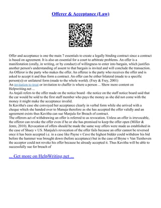 Offerer & Acceptance (Law)
Offer and acceptance is one the main 7 essentials to create a legally binding contract since a contract
is based on agreement. It is also an essential for a court to arbitrate problems. An offer is a
manifestation (orally, in writing, or by conduct) of willingness to enter into bargain, which justifies
another person's understanding of assent to that bargain is invited and will conclude the transaction.
An Offeror is the party who makes the offer. An offeree is the party who receives the offer and is
asked to accept it and thus form a contract. An offer can be either bilateral (made to a specific
person(s)) or unilateral form (made to the whole world). (Frey & Frey, 2001)
An invitation to treat or invitation to chaffer is where a person ... Show more content on
Helpwriting.net ...
As Anjali refers to the offer made on the notice board –the notice on the staff notice board said that
the car would be sold to the first staff member who pays the money as she did not come with the
money it might make the acceptance invalid.
In Kavitha's case she conveyed her acceptance clearly in verbal form while she arrived with a
cheque which she handed over to Manuja therefore as she has accepted the offer validly and an
agreement exists thus Kavitha can sue Manjula for Breach of contract.
The offerors act of withdrawing an offer is referred to as revocation. Unless an offer is irrevocable,
the offeror can revoke the offer even if he or she has promised to keep the offer open (Miller &
Jentz, 2010). Revocation of offers should be made the same way offers were made as established in
the case of Shuey v US. Manjula's revocation of the offer fails because an offer cannot be reversed
once it has been accepted i.e. in a case like Payne v Cave the highest bidder could withdraw his bid
before the hammer was brought down (before acceptance) but in the case of Bryne v Van Tienhoven
the acceptor could not revoke his offer because he already accepted it. Thus Kavitha will be able to
successfully sue for breach of
... Get more on HelpWriting.net ...
 