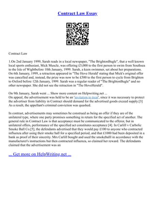 Contract Law Essay
Contract Law
1.On 2nd January 1999, Sarah reads in a local newspaper, "The BrightonBugle", that a well known
local sports enthusiast, Mick Muscle, was offering £5,000 to the first person to swim from Southsea
to the Isle of Wightbefore 10th January, 1999. Sarah, a keen swimmer, set about her preparations.
On 6th January, 1999, a retraction appeared in "The Hove Herald' stating that Mick's original offer
was cancelled and, instead, the prize was now to be £500 to the first person to cycle from Brighton
to Oxford before 12th January, 1999. Sarah was a regular reader of "The BrightonBugle" and no
other newspaper. She did not see the retraction in "The HoveHerald".
On 9th January, Sarah went ... Show more content on Helpwriting.net ...
On appeal, the advertisement was held to be an 'invitation to treat', since it was necessary to protect
the advertiser from liability in Contract should demand for the advertised goods exceed supply.[3]
As a result, the appellant's criminal conviction was quashed.
In contrast, advertisements may sometimes be construed as being an offer if they are of the
unilateral type, where one party promises something in return for the specified act of another. The
general rule in Contract Law is that acceptance must be communicated to the offeror, but in
unilateral offers, performance of the specified act constitutes acceptance [4]. In Carlill v Carbolic
Smoke Ball Co.[5], the defendants advertised that they would pay £100 to anyone who contracted
influenza after using their smoke ball for a specified period, and that £1000 had been deposited in a
bank as proof of their sincerity. Mrs Carlill bought and used the smokeballl in accordance with the
manufacturer's instructions but then contracted influenza, so claimed her reward. The defendants
claimed that the advertisement was an
... Get more on HelpWriting.net ...
 