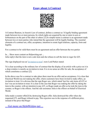 Essay about A Contract
A Contract Beatson, in Anson's Law of contract, defines a contract as 'A legally binding agreement
made between two or more persons, by which rights are acquired by one or more to acts or
forbearances on the part of the other or others.'[1] In simpler terms a contract is an agreement made
between two or more parties who intend that the agreement will be legally binding. The essential
elements of a contract are, offer, acceptance, intention to create legal relations, capacity, form and
legality.
For a contract to be valid there must be an agreement and an offer between the two parties
In ... Show more content on Helpwriting.net ...
Julia reply's that the item is not a sale item and she refuses to sell the item to roger for £25.
The sign displayed was an 'invitation to treat', were Lord Parker stated:
'It is clear according to the ordinary law of contract that the display of an article with a price on it in
a shop window is merely an invitation to treat. It is in no sense an offer for sale, the acceptance of
which constitutes a contract.'[2]
In the above case for a contract to take place there must be an offer and an acceptance. It is clear that
Electrical World was not making the offer, where customers have been invited to make offers, an
invitation to treat. It is obvious that the sign Roger saw, which stated 'last few sale items all £25 or
less' was an invitation to treat. It is clear in the case that Roger was making the offer by taking the
item to the counter, with an intention to pay £25, so Roger made an offer as he took the item to the
counter, so Roger is the offeree. And the sale assistance Julia is the offeror on behalf of Electrical
World.
Julia made a counter offer[3] by destroying Rogers offer. Julia destroyed the offer when she
requested £75, and Roger refused to pay. This rejection was in the response of a different price,
instead of the price that Roger
... Get more on HelpWriting.net ...
 
