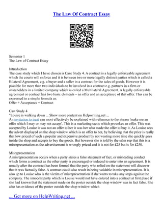 The Law Of Contract Essay
Semester 1
The Law of Contract Essay
Introduction
The case study which I have chosen is Case Study 4. A contract is a legally enforceable agreement
which the courts will enforce and it is between two or more legally distinct parties which is called a
Bilateral Agreement, e.g. a buyer and a seller in a contract for the sales of goods. However it is
possible for more than two individuals to be involved in a contract e.g. partners in a firm or
shareholders in a limited company which is called a Multilateral Agreement. A legally enforceable
agreement or contract has two basic elements – an offer and an acceptance of that offer. This can be
expressed in a simple formula as:
Offer + Acceptance = Contract
Cast Study 4
"Louise is walking down ... Show more content on Helpwriting.net ...
An invitation to treat can most effectively be explained with reference to the phrase 'make me an
offer which I may or may not accept'. This is a marketing tactic which provokes an offer. This was
accepted by Louise it was not an offer to her it was her who made the offer to buy it. As Louise sees
the advert displayed on the shop window which is an offer to her, by believing that the price is really
that low priced of such a popular and expensive product by not wasting more time she quickly goes
inside the shop and accepts to buy the goods. But however she is told by the sales rep that this is a
misrepresentation as the advertisement is wrongly priced and it is not for £25 but is for £250.
Misrepresentation
A misrepresentation occurs when a party states a false statement of fact, or misleading conduct
which forms a contract as the other party is encouraged or induced to enter into an agreement. It is
usually after the contract has been formed that the party who relied on the statement will discover
that it was factually false. A contract could also result in being voidable in misrepresentation. It is
also up to Louise who is the victim of misrepresentation if she wants to take any steps against the
company. The innocent party which is Louise would not have entered into a contract at first place if
she had known that the statement made on the poster outside the shop window was in fact false. She
also has evidence of the poster outside the shop window which
... Get more on HelpWriting.net ...
 