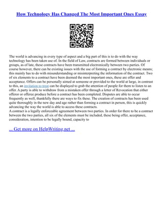 How Technology Has Changed The Most Important Ones Essay
The world is advancing in every type of aspect and a big part of this is to do with the way
technology has been taken use of. In the field of Law, contracts are formed between individuals or
groups, as of late, these contracts have been transmitted electronically between two parties. Of
course however, there can be existing issues with the use of forming a contract by electronic means;
this mainly has to do with misunderstanding or misinterpreting the information of the contract. Two
of six elements to a contract have been deemed the most important ones, these are offer and
acceptance. Offers can be personally aimed at someone or provided to the world at large, in contrast
to this, an invitation to treat can be displayed to grab the attention of people for them to listen to an
offer. A party is able to withdraw from a mistaken offer through a letter of Revocation that either
offeror or offeree produce before a contract has been completed. Disputes are able to occur
frequently as well, thankfully there are ways to fix these. The creation of contracts has been used
quite thoroughly in the new day and age rather than forming a contract in person, this is quickly
advancing the way the world is able to access these contracts.
A contract is a legally enforceable agreement between two parties. In order for there to be a contract
between the two parties, all six of the elements must be included, these being offer, acceptance,
consideration, intention to be legally bound, capacity to
... Get more on HelpWriting.net ...
 