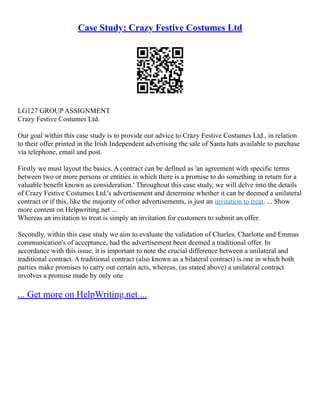 Case Study: Crazy Festive Costumes Ltd
LG127 GROUP ASSIGNMENT
Crazy Festive Costumes Ltd.
Our goal within this case study is to provide our advice to Crazy Festive Costumes Ltd., in relation
to their offer printed in the Irish Independent advertising the sale of Santa hats available to purchase
via telephone, email and post.
Firstly we must layout the basics. A contract can be defined as 'an agreement with specific terms
between two or more persons or entities in which there is a promise to do something in return for a
valuable benefit known as consideration.' Throughout this case study, we will delve into the details
of Crazy Festive Costumes Ltd.'s advertisement and determine whether it can be deemed a unilateral
contract or if this, like the majority of other advertisements, is just an invitation to treat. ... Show
more content on Helpwriting.net ...
Whereas an invitation to treat is simply an invitation for customers to submit an offer.
Secondly, within this case study we aim to evaluate the validation of Charles, Charlotte and Emmas
communication's of acceptance, had the advertisement been deemed a traditional offer. In
accordance with this issue, it is important to note the crucial difference between a unilateral and
traditional contract. A traditional contract (also known as a bilateral contract) is one in which both
parties make promises to carry out certain acts, whereas, (as stated above) a unilateral contract
involves a promise made by only one
... Get more on HelpWriting.net ...
 