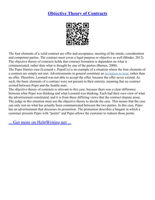 Objective Theory of Contracts
The four elements of a valid contract are offer and acceptance, meeting of the minds, consideration
and competent parties. The contract must cover a legal purpose or objective as well (Binder, 2012).
The objective theory of contracts holds that contract formation is dependent on what is
communicated, rather than what is thought by one of the parties (Barnes, 2008).
The Pepsi Harrier case (Leonard v. PepsiCo) is an example of a situation where the four elements of
a contract are simply not met. Advertisements in general constitute an invitation to treat, rather than
an offer. Therefore, Leonard was not able to accept the offer, because the offer never existed. As
such, the basic elements of a contract were not present in their entirety, meaning that no contract
existed between Pepsi and the Seattle man.
The objective theory of contracts is relevant to this case, because there was a clear difference
between what Pepsi was thinking and what Leonard was thinking. Each had their own view of what
the advertisement constituted, and it is from these differing views that the contract dispute arose.
The judge in this situation must use the objective theory to decide the case. This means that the case
can only rest on what has actually been communicated between the two parties. In this case, Pepsi
has an advertisement that discusses its promotion. The promotion describes a bargain in which a
customer presents Pepsi with "points" and Pepsi allows the customer to redeem those points
... Get more on HelpWriting.net ...
 