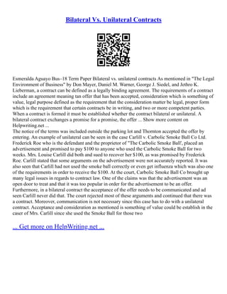 Bilateral Vs. Unilateral Contracts
Esmeralda Aguayo Bus–18 Term Paper Bilateral vs. unilateral contracts As mentioned in "The Legal
Environment of Business" by Don Mayer, Daniel M. Warner, George J. Siedel, and Jethro K.
Lieberman, a contract can be defined as a legally binding agreement. The requirements of a contract
include an agreement meaning tan offer that has been accepted, consideration which is something of
value, legal purpose defined as the requirement that the consideration matter be legal, proper form
which is the requirement that certain contracts be in writing, and two or more competent parties.
When a contract is formed it must be established whether the contract bilateral or unilateral. A
bilateral contract exchanges a promise for a promise, the offer ... Show more content on
Helpwriting.net ...
The notice of the terms was included outside the parking lot and Thornton accepted the offer by
entering. An example of unilateral can be seen in the case Carlill v. Carbolic Smoke Ball Co Ltd.
Frederick Roe who is the defendant and the proprietor of "The Carbolic Smoke Ball', placed an
advertisement and promised to pay $100 to anyone who used the Carbolic Smoke Ball for two
weeks. Mrs. Louise Carlill did both and sued to recover her $100, as was promised by Frederick
Roe. Carlill stated that some arguments on the advertisement were not accurately reported. It was
also seen that Carlill had not used the smoke ball correctly or even get influenza which was also one
of the requirements in order to receive the $100. At the court, Carbolic Smoke Ball Co brought up
many legal issues in regards to contract law. One of the claims was that the advertisement was an
open door to treat and that it was too popular in order for the advertisement to be an offer.
Furthermore, in a bilateral contract the acceptance of the offer needs to be communicated and ad
seen Carlill never did that. The court rejected most of these arguments and continued that there was
a contract. Moreover, communication is not necessary since this case has to do with a unilateral
contract. Acceptance and consideration as mentioned is something of value could be establish in the
caser of Mrs. Carlill since she used the Smoke Ball for those two
... Get more on HelpWriting.net ...
 
