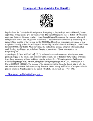 Examples Of Legal Advice For Donothy
Legal Advice for Donothy In this assignment, I am going to discuss legal issues of Donothy's case,
apply legal principles and give her legal advice. The fact of the present case is that an advertisement
expressed that their slimming product Lemon Grass Pills could guarantee the customer who used
their products would lose 20kg within two months if he continuously drank one pill every day for a
period of two months, or they would pay for 50000hkd. Donothy, a consumer who wanted to lose
weight successfully before the wedding was attracted by the advertisement and bought Lemon Grass
Pills for 1000hkd per bottle. After six weeks, she had not lost a single kilogram which drove her
mad. The key legal issues are as follows: Was there a contract ... Show more content on
Helpwriting.net ...
According to 〖Ewan McKendrick〗^2, "A unilateral contract is a contract whereby one party
promises to pay to the other a sum of money or to do some act if that other party will do or refrain
from doing something without making a promise to that effect." Cases in point are Williams v
Carwardine [1833] EWHC KB J44, Errington v Errington [1951] EWCA Civ 2 and Woods, R v
Clarke (1927) 40 CLR 227. The essence of the transaction is that Donothy should take in pills for
two months as requested. It is unnecessary that there should be any notification of acceptance in the
present situation. A leading case is the Carlill v Carbolic Smoke Ball Co [1983] 1 QB
... Get more on HelpWriting.net ...
 
