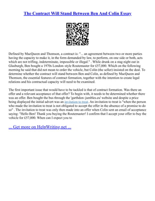 The Contract Will Stand Between Ben And Colin Essay
Defined by MacQueen and Thomson, a contract is: "... an agreement between two or more parties
having the capacity to make it, in the form demanded by law, to perform, on one side or both, acts
which are not trifling, indeterminate, impossible or illegal." . While drunk on a stag night out in
Glasburgh, Ben bought a 1970s London–style Routemaster for £57,000. Which on the following
morning he said that did not mean to order the vehicle, but Colin (the seller) insisted on the deal. To
determine whether the contract will stand between Ben and Colin, as defined by MacQueen and
Thomson, the essential features of contract formation, together with the intention to create legal
relations and his contractual capacity will need to be examined.
The first important issue that would have to be tackled is that of contract formation. Was there an
offer and a relevant acceptance of that offer? To begin with, it needs to be determined whether there
was an offer. Ben bought the bus through the 'garthdon–jumbles.eu' website and despite a price
being displayed the initial advert was an invitation to treat. An invitation to treat is "when the person
who made the invitation to treat is not obligated to accept the offer in the absence of a promise to do
so" . The invitation to treat was only then made into an offer when Colin sent an email of acceptance
saying: "Hello Ben! Thank you buying the Routemaster! I confirm that I accept your offer to buy the
vehicle for £57,000. When can I expect you to
... Get more on HelpWriting.net ...
 