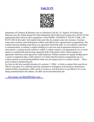 Unit 21 P1
Importance of Contracts & Business Law in a Business Unit No. 21: Aspects of Contract and
Business Law Mr. Irshad Ahmed Alvi Date Submitted: 08/23/2016 Carl Loraine Cruz 20154176 The
organization that I chose for this assignment is Zara HOME. CONTRACT: FACTS: TASK 1 (P1,
P2, P3, M1) In this task I will explain when and why the contract came into existence. Contract
comes into existence when both parties (offeror and offeree) have agreed terms in negotiations. The
contract becomes binding when there is an agreement from both sides. It is not effective until there
is communication. A contract is legally binding in a court law and an agreement between two or
more parties. a contract can be written or verbal. A written contract is an agreement by two or more
parties on a printed file that has been signed by both of the parties while verbal contracts are
agreement which have been agreed by verbal statement. Written contracts are legally binding and it
is easier to implement than verbal contracts. It is better that the business arrangements are in a
written contract to avoid facing problems when you are trying to prove a contract existed. ... Show
more content on Helpwriting.net ...
So, here are the four essential elements of a contract: 1. Offer – to form a contract there must be an
offer by one party. It is a definite and clear statement of willingness to be bound on stated terms
without further consultations. Offer can be in written or oral form but it is not effective if it is not
being communicated to the offeree. An offer can be discontinued by the
... Get more on HelpWriting.net ...
 