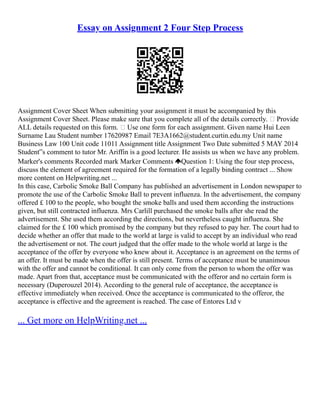 Essay on Assignment 2 Four Step Process
Assignment Cover Sheet When submitting your assignment it must be accompanied by this
Assignment Cover Sheet. Please make sure that you complete all of the details correctly.  Provide
ALL details requested on this form.  Use one form for each assignment. Given name Hui Leen
Surname Lau Student number 17620987 Email 7E3A1662@student.curtin.edu.my Unit name
Business Law 100 Unit code 11011 Assignment title Assignment Two Date submitted 5 MAY 2014
Student‟s comment to tutor Mr. Ariffin is a good lecturer. He assists us when we have any problem.
Marker's comments Recorded mark Marker Comments Question 1: Using the four step process,
discuss the element of agreement required for the formation of a legally binding contract ... Show
more content on Helpwriting.net ...
In this case, Carbolic Smoke Ball Company has published an advertisement in London newspaper to
promote the use of the Carbolic Smoke Ball to prevent influenza. In the advertisement, the company
offered £ 100 to the people, who bought the smoke balls and used them according the instructions
given, but still contracted influenza. Mrs Carlill purchased the smoke balls after she read the
advertisement. She used them according the directions, but nevertheless caught influenza. She
claimed for the £ 100 which promised by the company but they refused to pay her. The court had to
decide whether an offer that made to the world at large is valid to accept by an individual who read
the advertisement or not. The court judged that the offer made to the whole world at large is the
acceptance of the offer by everyone who knew about it. Acceptance is an agreement on the terms of
an offer. It must be made when the offer is still present. Terms of acceptance must be unanimous
with the offer and cannot be conditional. It can only come from the person to whom the offer was
made. Apart from that, acceptance must be communicated with the offeror and no certain form is
necessary (Duperouzel 2014). According to the general rule of acceptance, the acceptance is
effective immediately when received. Once the acceptance is communicated to the offeror, the
acceptance is effective and the agreement is reached. The case of Entores Ltd v
... Get more on HelpWriting.net ...
 
