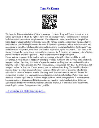 Tony Vs Emma
The issue in this question is that if there is a contract between Tony and Emma. A contract is a
formal agreement in which the right of party will be enforce by law. The formation of contract
includes formal contract and simple contract. Formal contract has to be valid from its specified
form: deed or under seal also written and signed by parties. Simple contract must be supported by
consideration. A valid simple contract includes 3 elements: agreement, which include an offer and
acceptance to hat offer, valid consideration and intention to create legal relation. In this case Tony
and Emma are two parties, no written contract has been made by the two parties. Tues, there is no
formal contract. To create simple contract between them, the 3 elements are necessary. An offer is a
promise made in return to a promise ... Show more content on Helpwriting.net ...
Emma took no response, if she made a valid acceptance to the offer, there would be a valid
acceptance. Consideration is necessary in simple contract, executory and executed consideration is
accepted by law. Executory is consist of a promise to do something, and executed consideration
takes the form of performing an act. Past consideration, consideration per–dates the promise, is not
accepted by law. In this case, Emma want to buy a television from Tony. The consideration is a
promise to pay a certain amount of money in return of the television or a promise of offer the
television in return of a certain amount of money paid. The consideration took the form of the
exchange of promise. It is an executory consideration, which is valid in law. Parties must have
intention to create legal relation to create a legal contract. When the agreement is made between
business partners, it is presumed that the parties are intent to create legal relations. When an
agreement is made between family members or social friends, it is presumed as no intention to
create legal relations. Both presumptions could be
... Get more on HelpWriting.net ...
 
